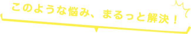 このような悩み、まるっと解決！