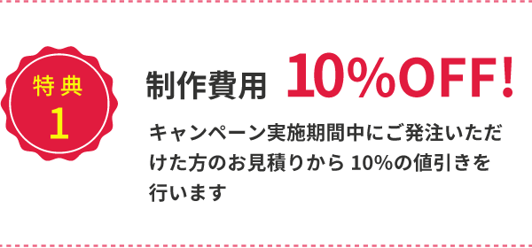 制作費用10%OFF!キャンペーン募集期間中にご発注いただいた方のお見積りから10%の値引きを待っています